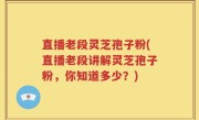 直播老段灵芝孢子粉(直播老段讲解灵芝孢子粉，你知道多少？)