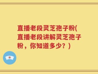 直播老段灵芝孢子粉(直播老段讲解灵芝孢子粉，你知道多少？)