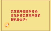 灵芝孢子破壁粉碎机(高效粉碎灵芝孢子壁的新机器出炉)