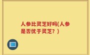 人参比灵芝好吗(人参是否优于灵芝？)