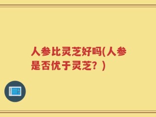 人参比灵芝好吗(人参是否优于灵芝？)