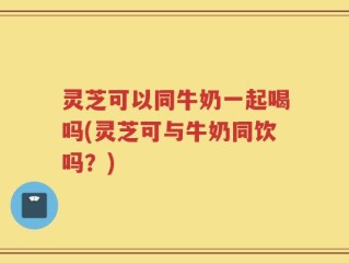 灵芝可以同牛奶一起喝吗(灵芝可与牛奶同饮吗？)