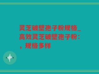 灵芝破壁孢子粉规格_高效灵芝破壁孢子粉：，规格多样