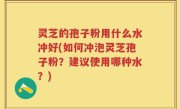 灵芝的孢子粉用什么水冲好(如何冲泡灵芝孢子粉？建议使用哪种水？)