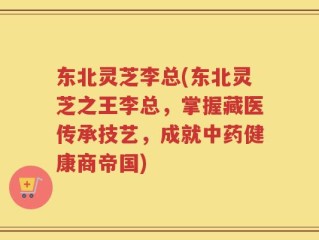 东北灵芝李总(东北灵芝之王李总，掌握藏医传承技艺，成就中药健康商帝国)