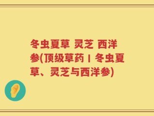 冬虫夏草 灵芝 西洋参(顶级草药丨冬虫夏草、灵芝与西洋参)