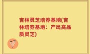 吉林灵芝培养基地(吉林培养基地：产出高品质灵芝)