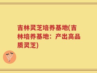 吉林灵芝培养基地(吉林培养基地：产出高品质灵芝)