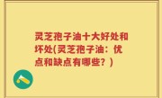 灵芝孢子油十大好处和坏处(灵芝孢子油：优点和缺点有哪些？)
