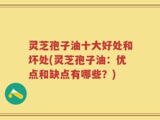 灵芝孢子油十大好处和坏处(灵芝孢子油：优点和缺点有哪些？)