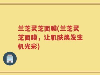兰芝灵芝面膜(兰芝灵芝面膜，让肌肤焕发生机光彩)