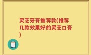 灵芝牙膏推荐款(推荐几款效果好的灵芝口膏)