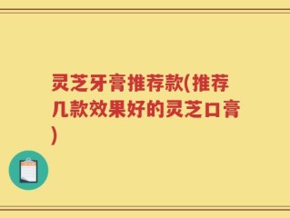 灵芝牙膏推荐款(推荐几款效果好的灵芝口膏)