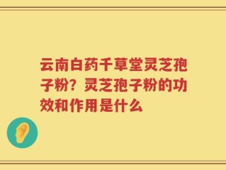 云南白药千草堂灵芝孢子粉？灵芝孢子粉的功效和作用是什么