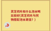 灵芝切片和什么泡水喝比较好(灵芝切片与何物搭配泡水更佳？)
