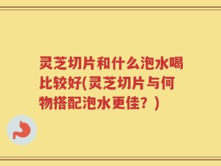 灵芝切片和什么泡水喝比较好(灵芝切片与何物搭配泡水更佳？)
