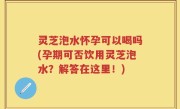 灵芝泡水怀孕可以喝吗(孕期可否饮用灵芝泡水？解答在这里！)