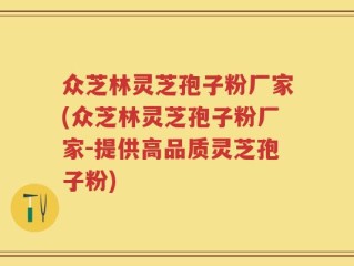 众芝林灵芝孢子粉厂家(众芝林灵芝孢子粉厂家-提供高品质灵芝孢子粉)