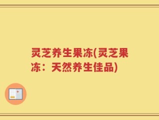 灵芝养生果冻(灵芝果冻：天然养生佳品)