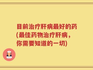 目前治疗肝病最好的药(最佳药物治疗肝病，你需要知道的一切)