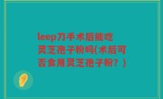 leep刀手术后能吃灵芝孢子粉吗(术后可否食用灵芝孢子粉？)