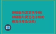 卵磷脂与灵芝孢子粉(卵磷脂与灵芝孢子粉的相互作用及功效)