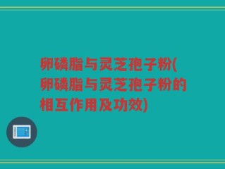 卵磷脂与灵芝孢子粉(卵磷脂与灵芝孢子粉的相互作用及功效)