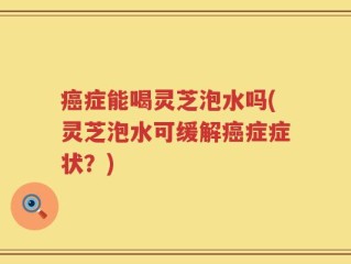 癌症能喝灵芝泡水吗(灵芝泡水可缓解癌症症状？)