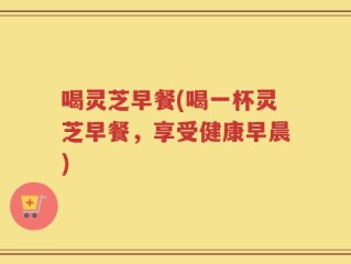 喝灵芝早餐(喝一杯灵芝早餐，享受健康早晨)
