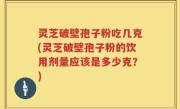 灵芝破壁孢子粉吃几克(灵芝破壁孢子粉的饮用剂量应该是多少克？)