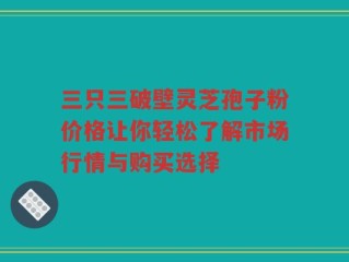 三只三破壁灵芝孢子粉价格让你轻松了解市场行情与购买选择