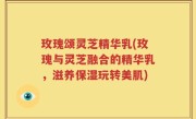 玫瑰颂灵芝精华乳(玫瑰与灵芝融合的精华乳，滋养保湿玩转美肌)