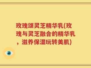 玫瑰颂灵芝精华乳(玫瑰与灵芝融合的精华乳，滋养保湿玩转美肌)