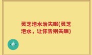灵芝泡水治失眠(灵芝泡水，让你告别失眠)