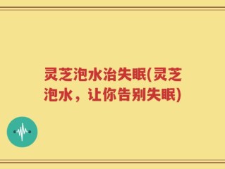 灵芝泡水治失眠(灵芝泡水，让你告别失眠)