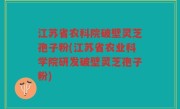 江苏省农科院破壁灵芝孢子粉(江苏省农业科学院研发破壁灵芝孢子粉)
