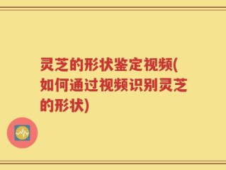 灵芝的形状鉴定视频(如何通过视频识别灵芝的形状)