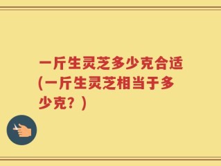 一斤生灵芝多少克合适(一斤生灵芝相当于多少克？)