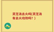 灵芝汤去火吗(灵芝汤有去火功效吗？)