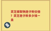 灵芝提取物孢子粉价格？灵芝孢子粉多少钱一盒