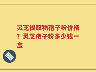 灵芝提取物孢子粉价格？灵芝孢子粉多少钱一盒