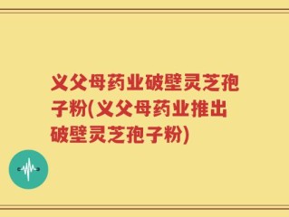 义父母药业破壁灵芝孢子粉(义父母药业推出破壁灵芝孢子粉)