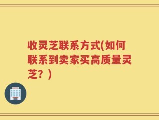收灵芝联系方式(如何联系到卖家买高质量灵芝？)