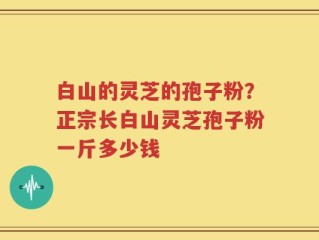 白山的灵芝的孢子粉？正宗长白山灵芝孢子粉一斤多少钱