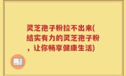 灵芝孢子粉拉不出来(结实有力的灵芝孢子粉，让你畅享健康生活)