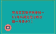 寻乌灵芝孢子粉多钱一斤(寻乌灵芝孢子粉价格一斤多少？)