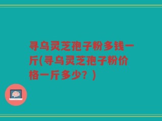 寻乌灵芝孢子粉多钱一斤(寻乌灵芝孢子粉价格一斤多少？)