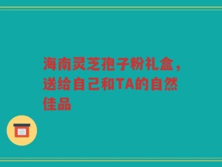 海南灵芝孢子粉礼盒，送给自己和TA的自然佳品