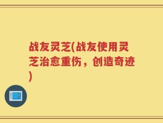 战友灵芝(战友使用灵芝治愈重伤，创造奇迹)