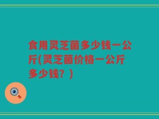 食用灵芝菌多少钱一公斤(灵芝菌价格一公斤多少钱？)